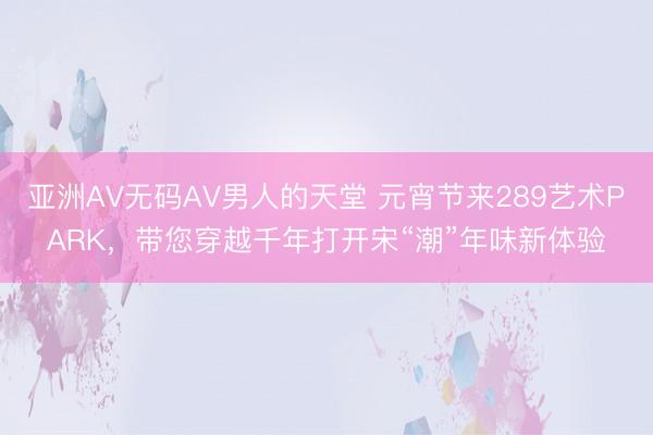 亚洲AV无码AV男人的天堂 元宵节来289艺术PARK，带您穿越千年打开宋“潮”年味新体验