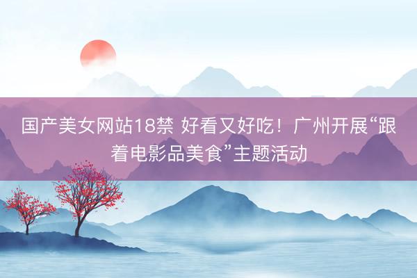 国产美女网站18禁 好看又好吃！广州开展“跟着电影品美食”主题活动