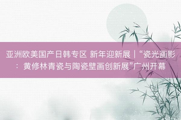亚洲欧美国产日韩专区 新年迎新展｜“瓷光画影：黄修林青瓷与陶瓷壁画创新展”广州开幕