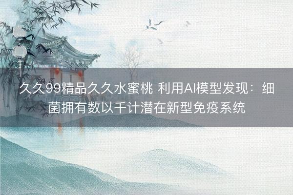 久久99精品久久水蜜桃 利用AI模型发现：细菌拥有数以千计潜在新型免疫系统