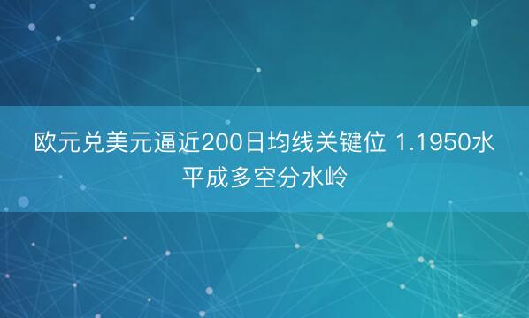 欧元兑美元逼近200日均线关键位 1.1950水平成多空分水岭
