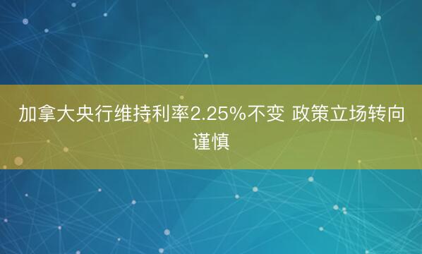 加拿大央行维持利率2.25%不变 政策立场转向谨慎