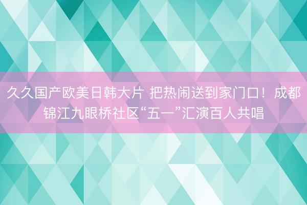 久久国产欧美日韩大片 把热闹送到家门口！成都锦江九眼桥社区“五一”汇演百人共唱