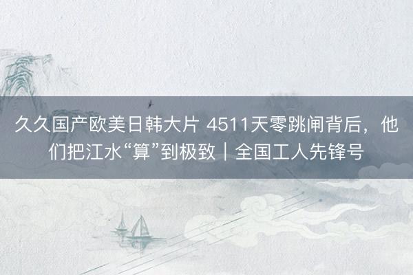 久久国产欧美日韩大片 4511天零跳闸背后，他们把江水“算”到极致｜全国工人先锋号