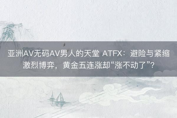 亚洲AV无码AV男人的天堂 ATFX：避险与紧缩激烈博弈，黄金五连涨却“涨不动了”？