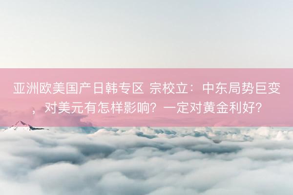 亚洲欧美国产日韩专区 宗校立：中东局势巨变，对美元有怎样影响？一定对黄金利好？