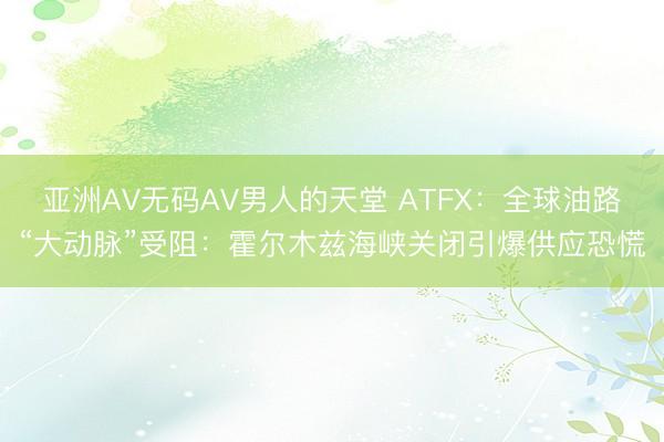 亚洲AV无码AV男人的天堂 ATFX：全球油路“大动脉”受阻：霍尔木兹海峡关闭引爆供应恐慌