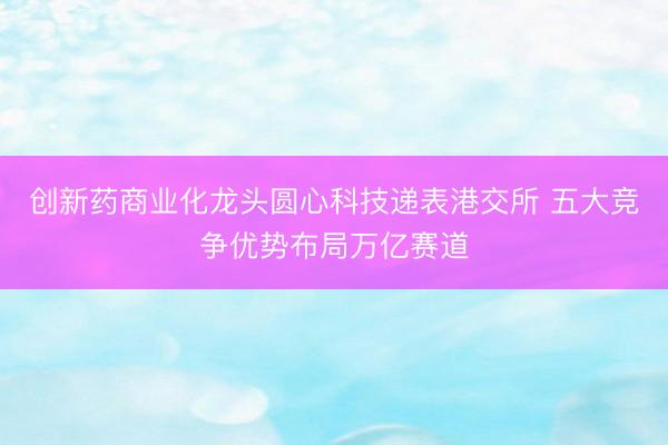 创新药商业化龙头圆心科技递表港交所 五大竞争优势布局万亿赛道