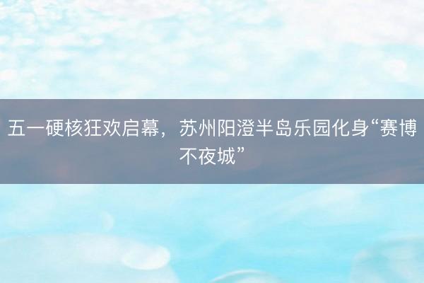 五一硬核狂欢启幕，苏州阳澄半岛乐园化身“赛博不夜城”