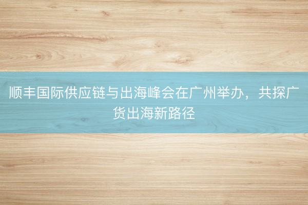 顺丰国际供应链与出海峰会在广州举办，共探广货出海新路径