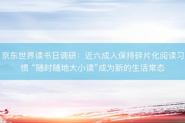 京东世界读书日调研：近六成人保持碎片化阅读习惯 “随时随地大小读”成为新的生活常态