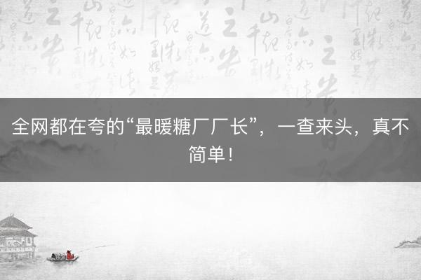 全网都在夸的“最暖糖厂厂长”，一查来头，真不简单！