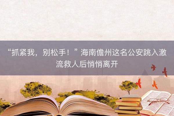 “抓紧我，别松手！” 海南儋州这名公安跳入激流救人后悄悄离开