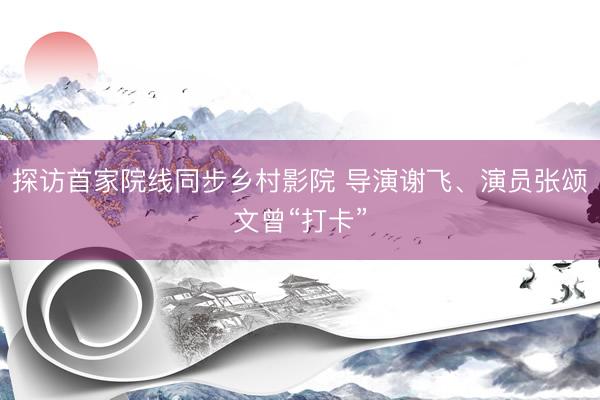 探访首家院线同步乡村影院 导演谢飞、演员张颂文曾“打卡”