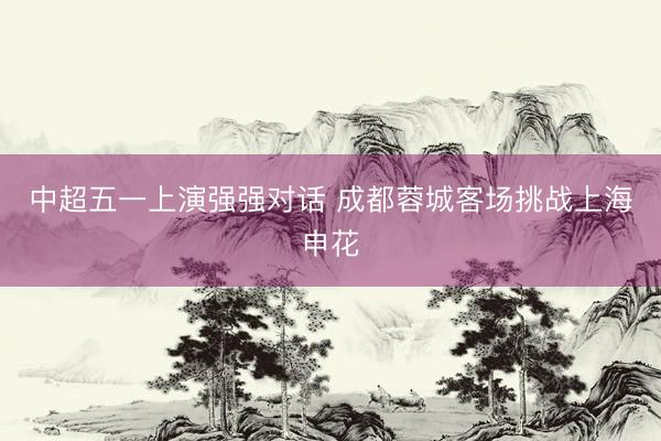 中超五一上演强强对话 成都蓉城客场挑战上海申花