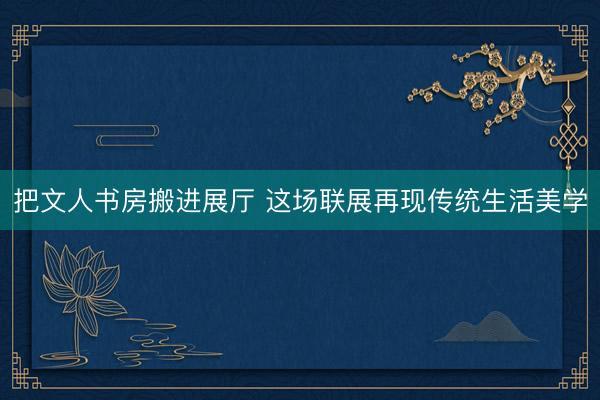 把文人书房搬进展厅 这场联展再现传统生活美学