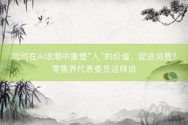 如何在AI浪潮中重塑“人”的价值、促进消费？零售界代表委员这样说