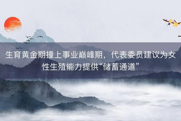 生育黄金期撞上事业巅峰期，代表委员建议为女性生殖能力提供“储蓄通道”