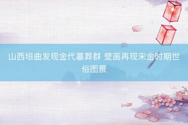 山西垣曲发现金代墓葬群 壁画再现宋金时期世俗图景