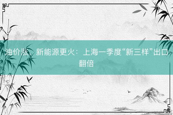 油价涨、新能源更火：上海一季度“新三样”出口翻倍