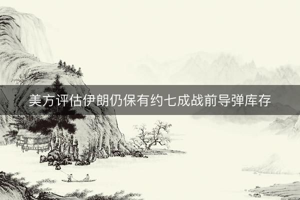 美方评估伊朗仍保有约七成战前导弹库存