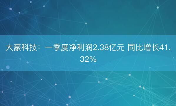大豪科技：一季度净利润2.38亿元 同比增长41.32%