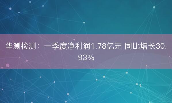 华测检测：一季度净利润1.78亿元 同比增长30.93%