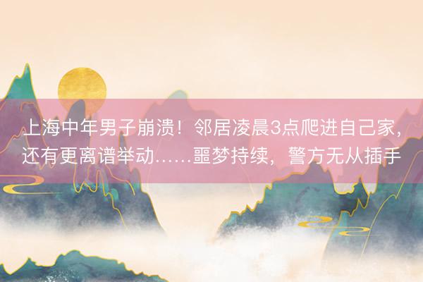 上海中年男子崩溃！邻居凌晨3点爬进自己家，还有更离谱举动……噩梦持续，警方无从插手