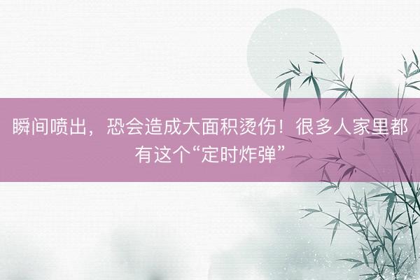 瞬间喷出，恐会造成大面积烫伤！很多人家里都有这个“定时炸弹”