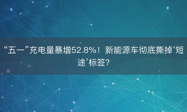 “五一”充电量暴增52.8%！新能源车彻底撕掉‘短途’标签？