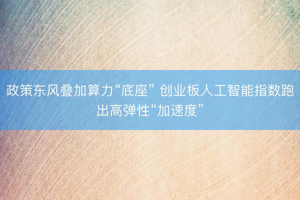 政策东风叠加算力“底座” 创业板人工智能指数跑出高弹性“加速度”