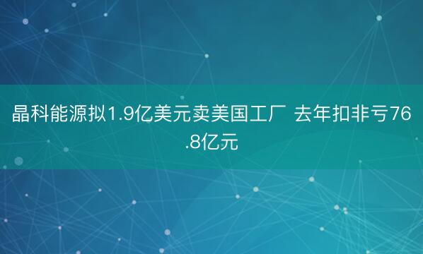 晶科能源拟1.9亿美元卖美国工厂 去年扣非亏76.8亿元