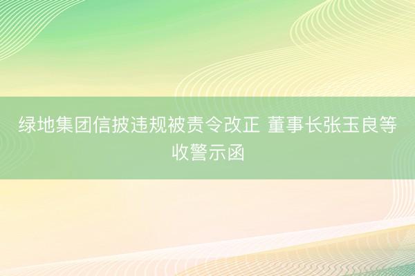 绿地集团信披违规被责令改正 董事长张玉良等收警示函