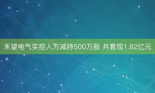 禾望电气实控人方减持500万股 共套现1.92亿元
