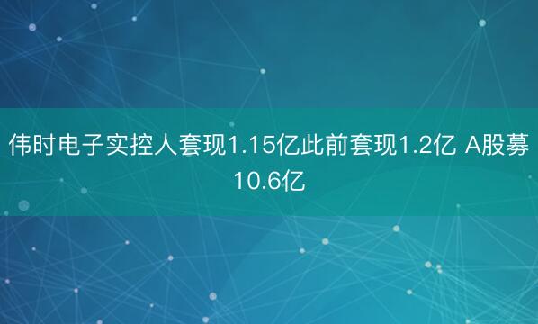 伟时电子实控人套现1.15亿此前套现1.2亿 A股募10.6亿