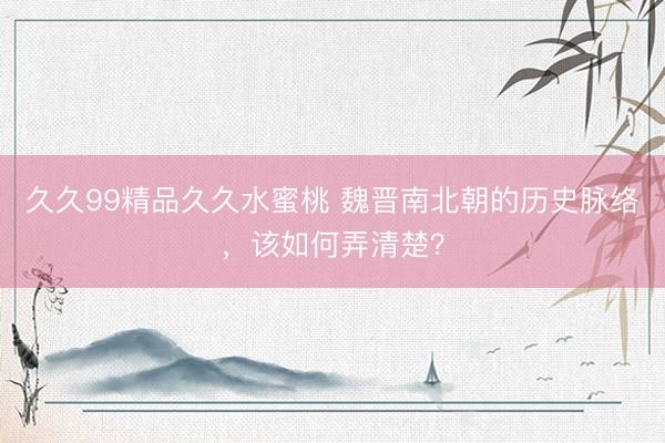 久久99精品久久水蜜桃 魏晋南北朝的历史脉络，该如何弄清楚？