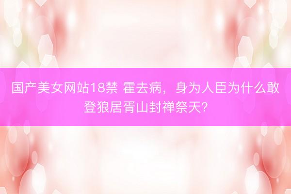 国产美女网站18禁 霍去病,身为人臣为什么敢登狼居胥山封禅祭天?