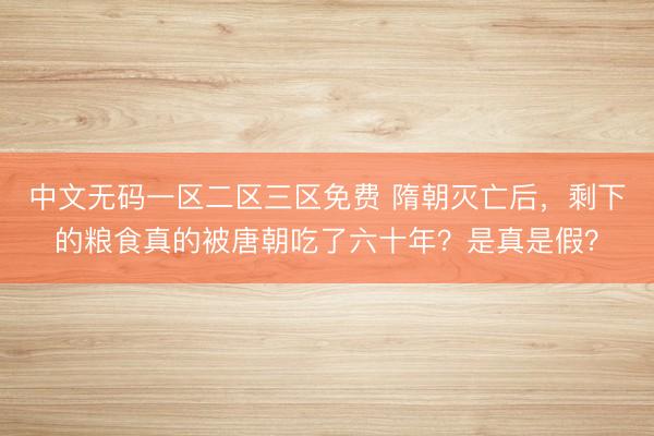 中文无码一区二区三区免费 隋朝灭亡后，剩下的粮食真的被唐朝吃了六十年？是真是假？