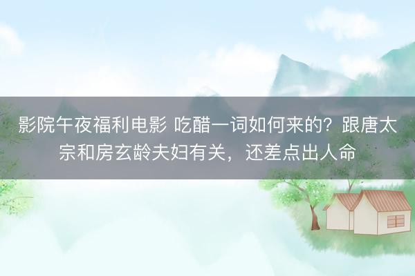 影院午夜福利电影 吃醋一词如何来的？跟唐太宗和房玄龄夫妇有关，还差点出人命