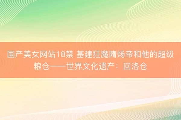 国产美女网站18禁 基建狂魔隋炀帝和他的超级粮仓——世界文化遗产：回洛仓