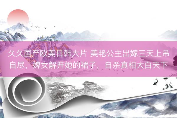 久久国产欧美日韩大片 美艳公主出嫁三天上吊自尽,婢女解开她的裙子,自杀真相大白天下
