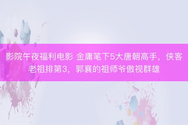 影院午夜福利电影 金庸笔下5大唐朝高手，侠客老祖排第3，郭襄的祖师爷傲视群雄