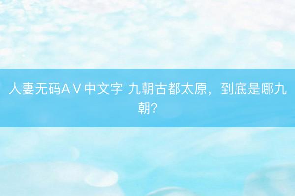 人妻无码AⅤ中文字 九朝古都太原，到底是哪九朝？