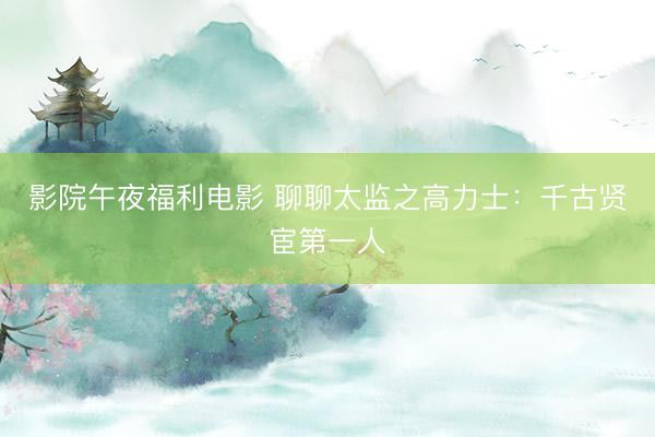 影院午夜福利电影 聊聊太监之高力士：千古贤宦第一人