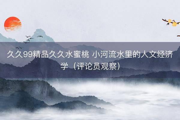 久久99精品久久水蜜桃 小河流水里的人文经济学（评论员观察）