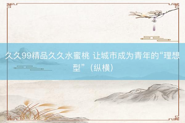 久久99精品久久水蜜桃 让城市成为青年的“理想型”（纵横）