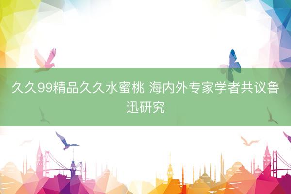 久久99精品久久水蜜桃 海内外专家学者共议鲁迅研究
