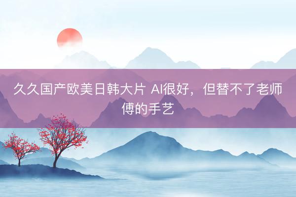 久久国产欧美日韩大片 AI很好，但替不了老师傅的手艺
