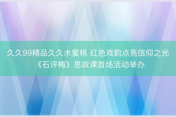 久久99精品久久水蜜桃 红色戏韵点亮信仰之光 《石评梅》思政课首场活动举办