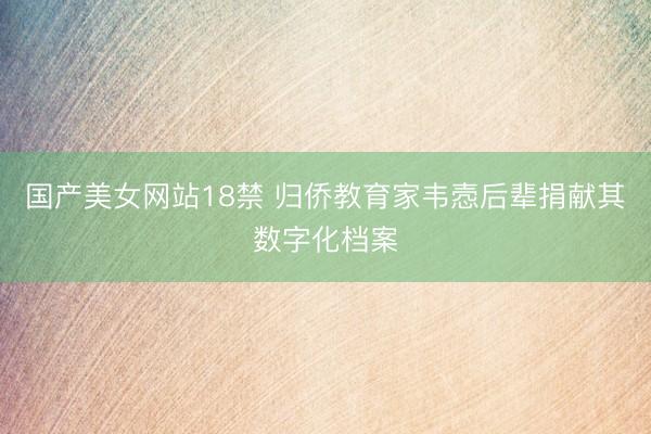 国产美女网站18禁 归侨教育家韦悫后辈捐献其数字化档案